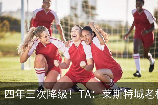 四年三次降级！TA：莱斯特城老板想以2.22亿英镑出售俱乐部
